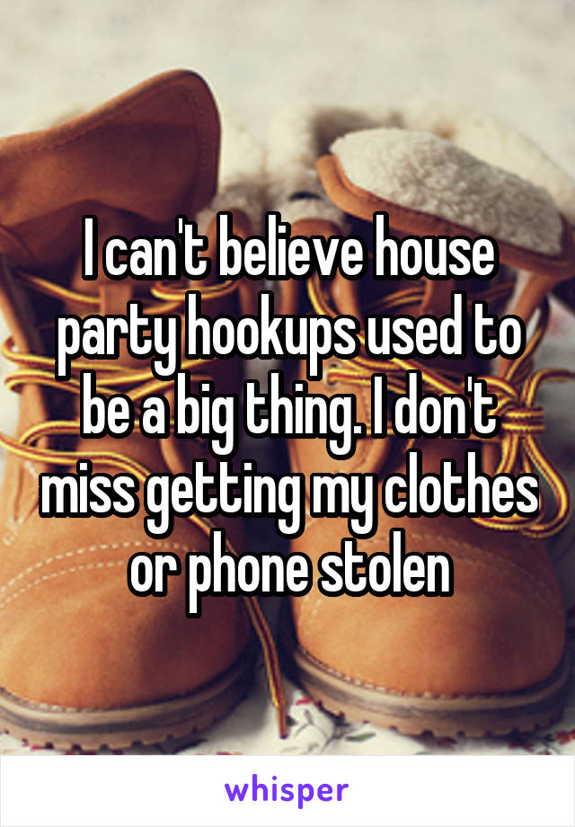 I can't believe house party hookups used to be a big thing. I don't miss getting my clothes or phone stolen