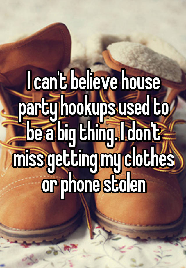 I can't believe house party hookups used to be a big thing. I don't miss getting my clothes or phone stolen