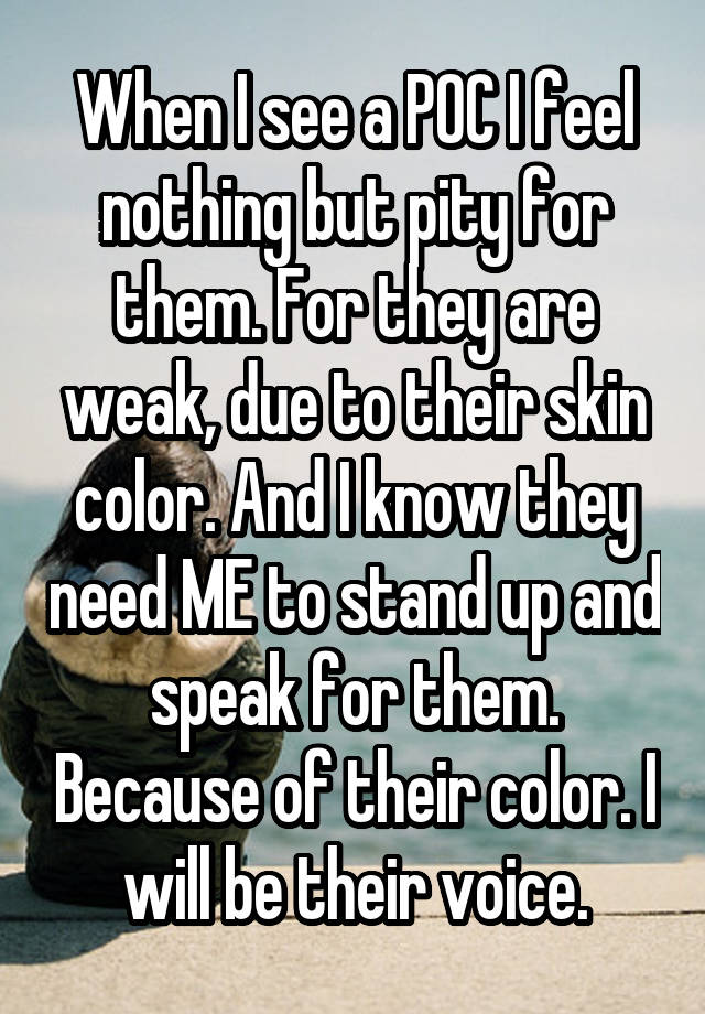 When I see a POC I feel nothing but pity for them. For they are weak, due to their skin color. And I know they need ME to stand up and speak for them. Because of their color. I will be their voice.