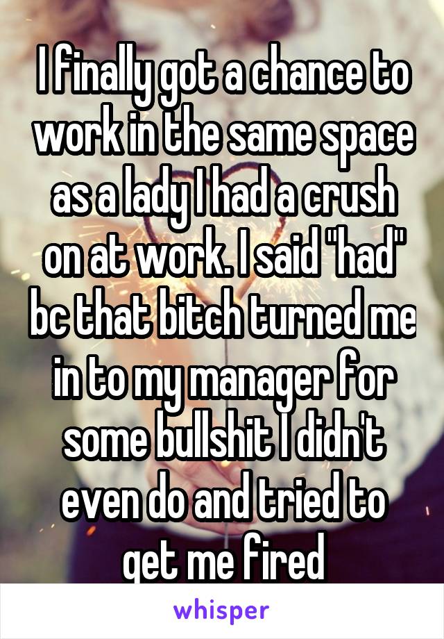 I finally got a chance to work in the same space as a lady I had a crush on at work. I said "had" bc that bitch turned me in to my manager for some bullshit I didn't even do and tried to get me fired