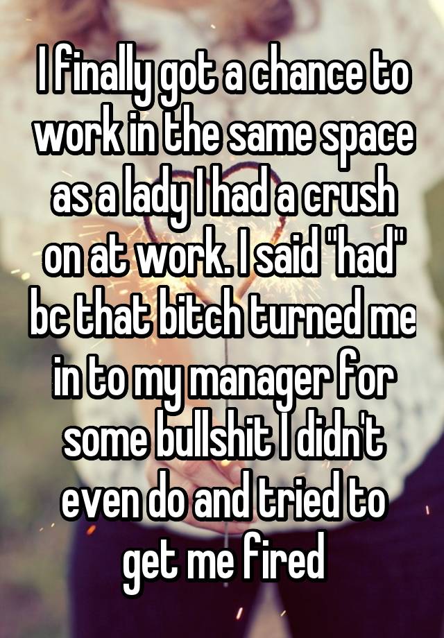 I finally got a chance to work in the same space as a lady I had a crush on at work. I said "had" bc that bitch turned me in to my manager for some bullshit I didn't even do and tried to get me fired