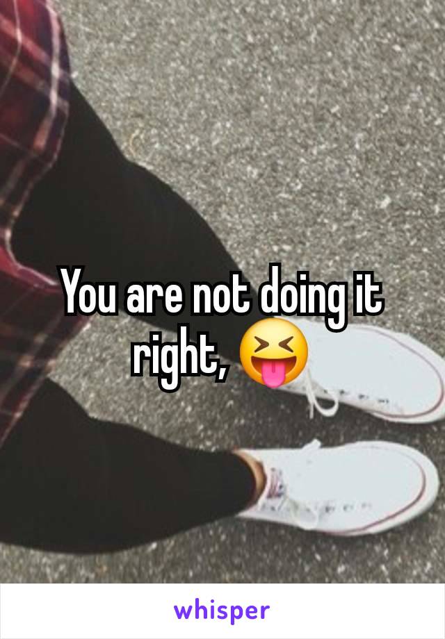 You are not doing it right, 😝