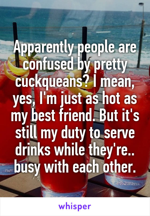 Apparently people are confused by pretty cuckqueans? I mean, yes, I'm just as hot as my best friend. But it's still my duty to serve drinks while they're.. busy with each other.