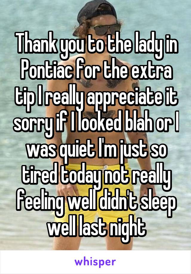 Thank you to the lady in Pontiac for the extra tip I really appreciate it sorry if I looked blah or I was quiet I'm just so tired today not really feeling well didn't sleep well last night