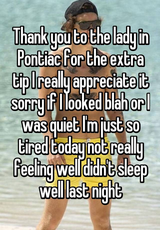 Thank you to the lady in Pontiac for the extra tip I really appreciate it sorry if I looked blah or I was quiet I'm just so tired today not really feeling well didn't sleep well last night