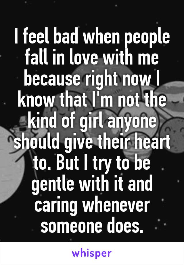 I feel bad when people fall in love with me because right now I know that I'm not the kind of girl anyone should give their heart to. But I try to be gentle with it and caring whenever someone does.