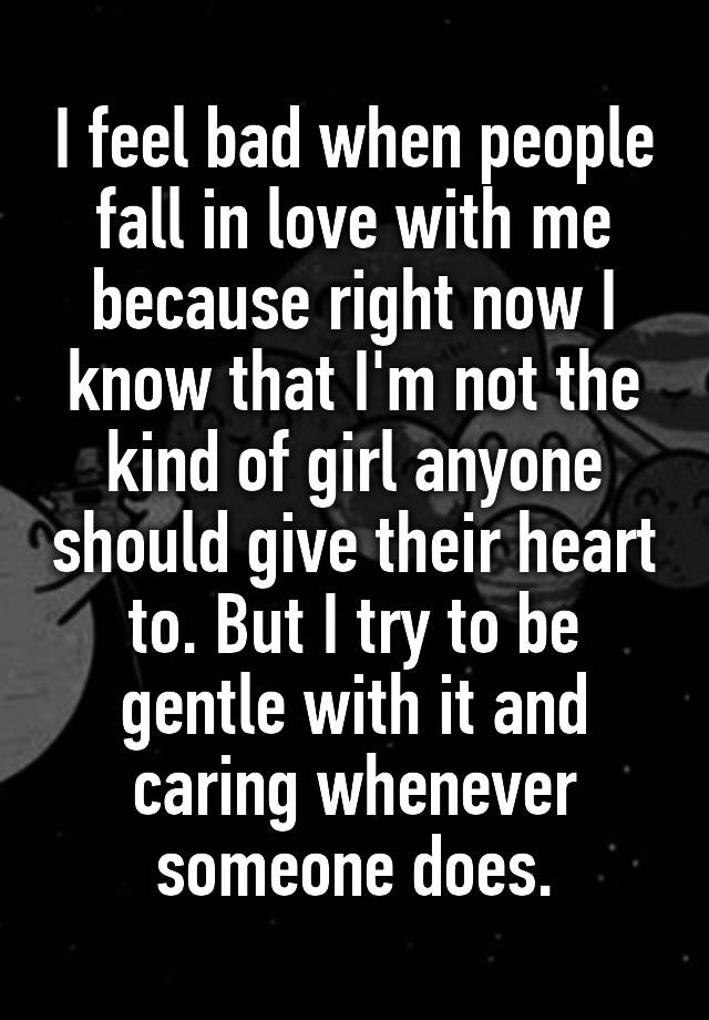 I feel bad when people fall in love with me because right now I know that I'm not the kind of girl anyone should give their heart to. But I try to be gentle with it and caring whenever someone does.