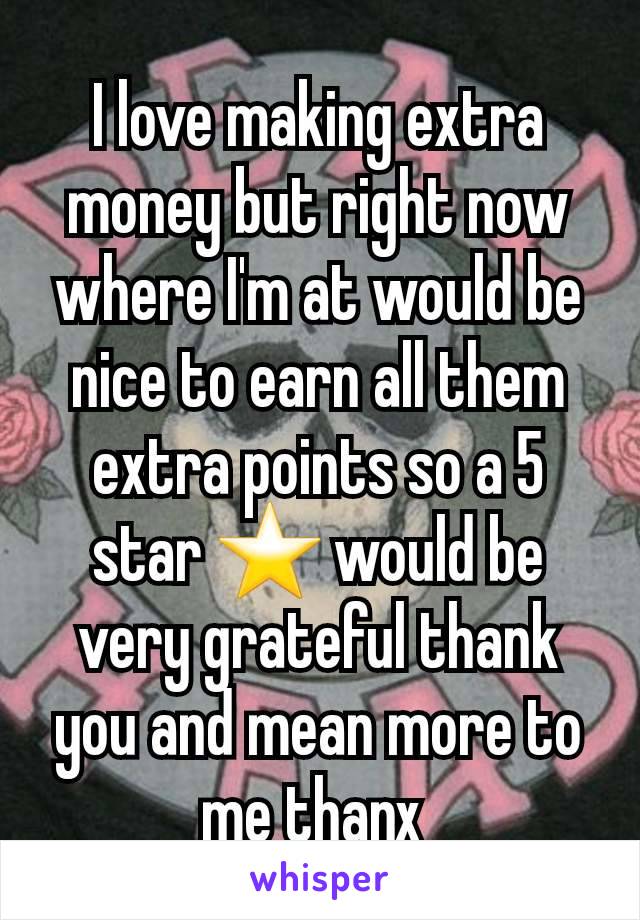 I love making extra money but right now where I'm at would be nice to earn all them extra points so a 5 star ⭐ would be very grateful thank you and mean more to me thanx 