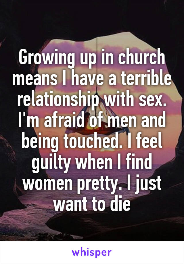 Growing up in church means I have a terrible relationship with sex. I'm afraid of men and being touched. I feel guilty when I find women pretty. I just want to die