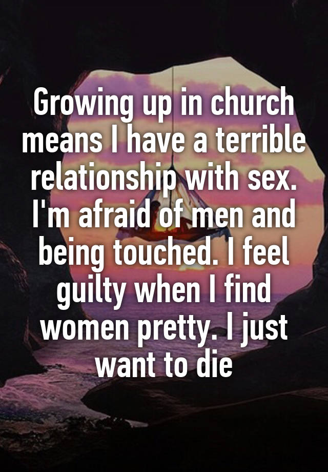 Growing up in church means I have a terrible relationship with sex. I'm afraid of men and being touched. I feel guilty when I find women pretty. I just want to die