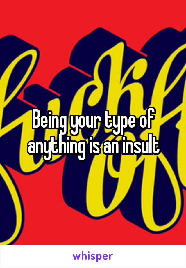 Being your type of anything is an insult