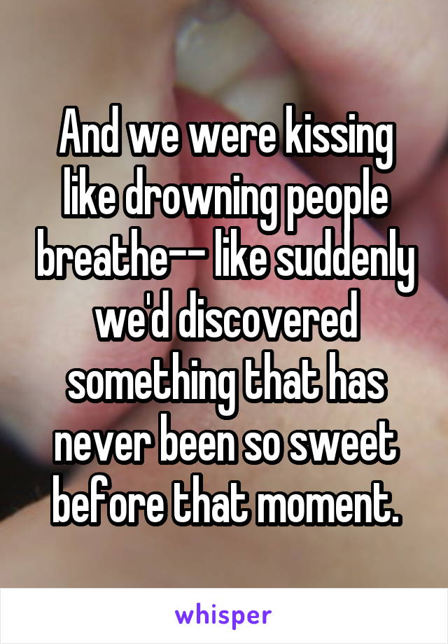 And we were kissing like drowning people breathe-- like suddenly we'd discovered something that has never been so sweet before that moment.