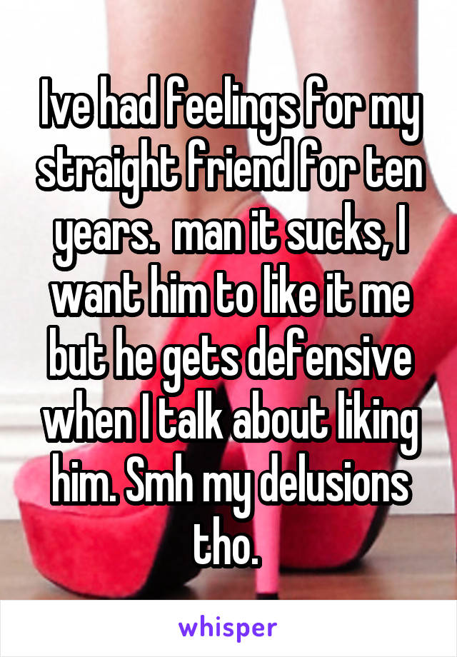 Ive had feelings for my straight friend for ten years.  man it sucks, I want him to like it me but he gets defensive when I talk about liking him. Smh my delusions tho. 