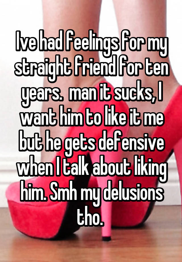 Ive had feelings for my straight friend for ten years.  man it sucks, I want him to like it me but he gets defensive when I talk about liking him. Smh my delusions tho. 