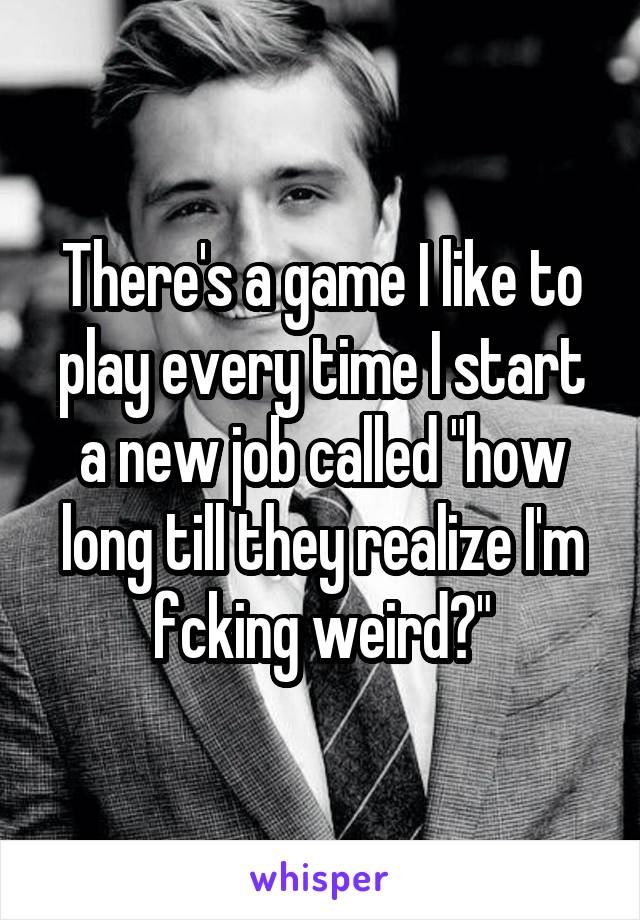 There's a game I like to play every time I start a new job called "how long till they realize I'm fcking weird?"