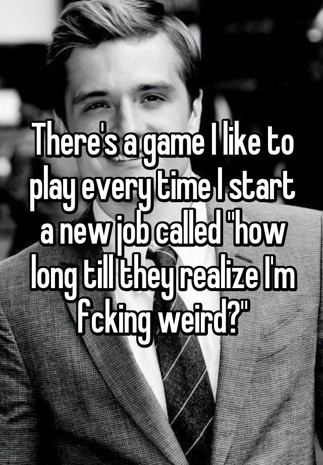 There's a game I like to play every time I start a new job called "how long till they realize I'm fcking weird?"