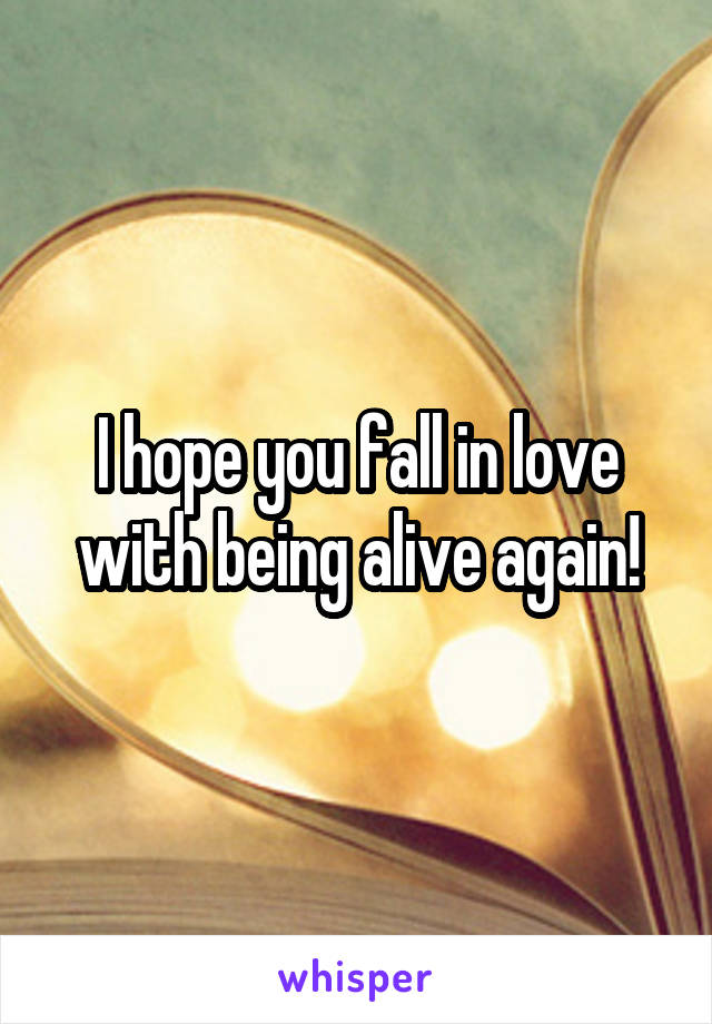 I hope you fall in love with being alive again!