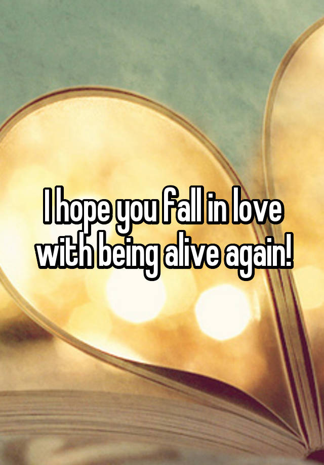 I hope you fall in love with being alive again!