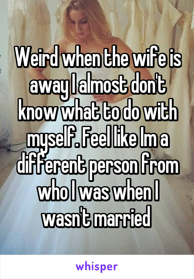 Weird when the wife is away I almost don't know what to do with myself. Feel like Im a different person from who I was when I wasn't married 