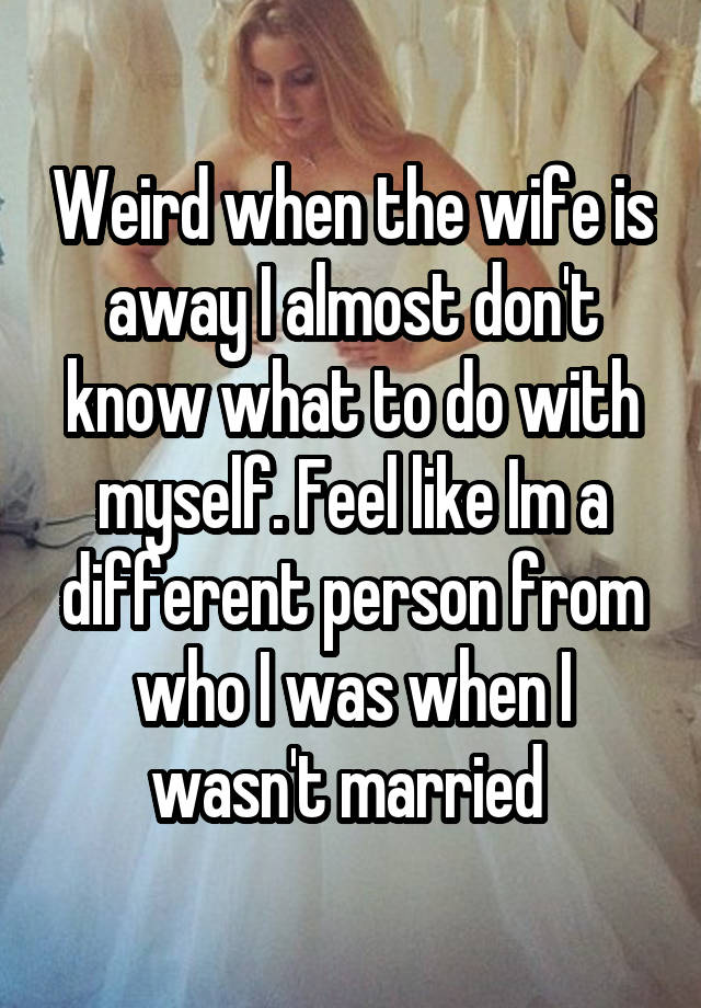 Weird when the wife is away I almost don't know what to do with myself. Feel like Im a different person from who I was when I wasn't married 