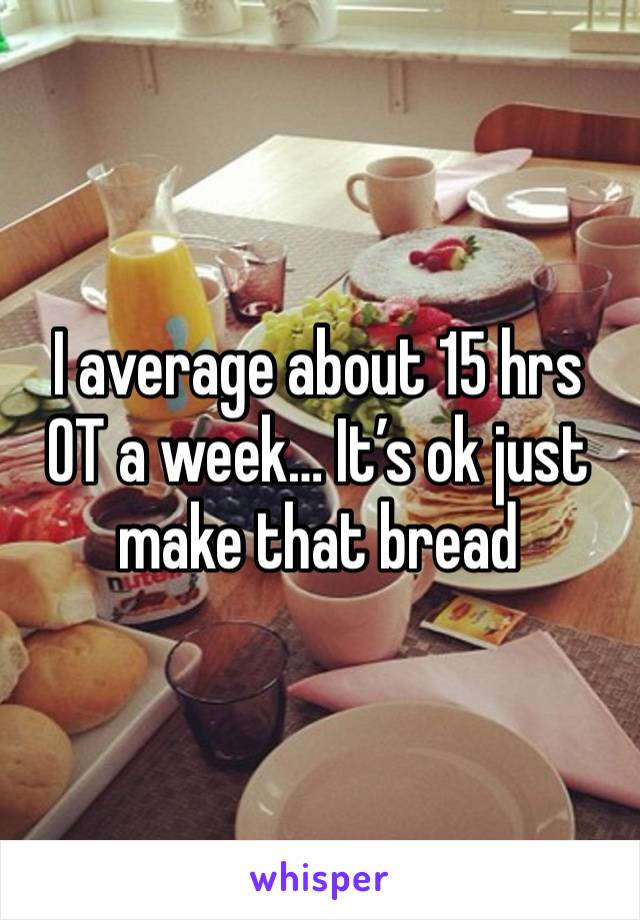 I average about 15 hrs OT a week… It’s ok just make that bread