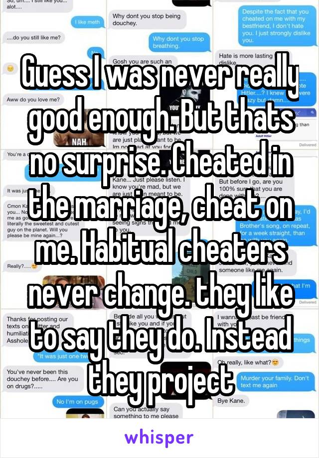 Guess I was never really good enough. But thats no surprise. Cheated in the marriage, cheat on me. Habitual cheaters never change. they like to say they do. Instead they project