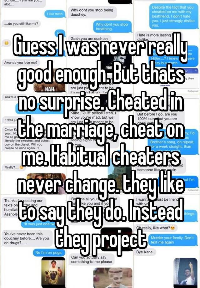 Guess I was never really good enough. But thats no surprise. Cheated in the marriage, cheat on me. Habitual cheaters never change. they like to say they do. Instead they project