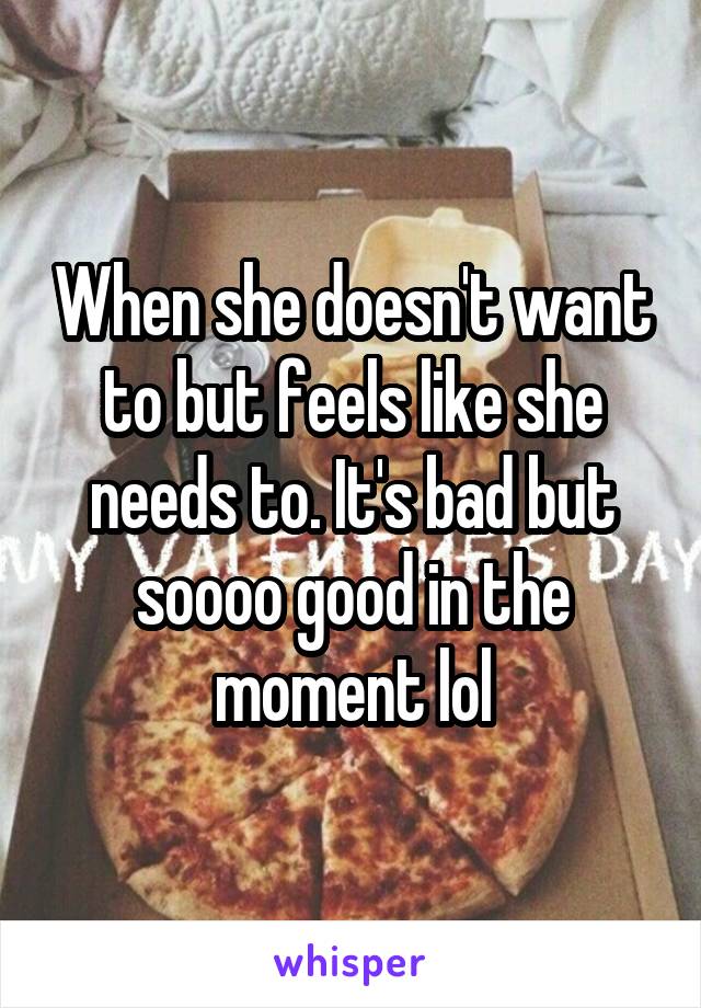 When she doesn't want to but feels like she needs to. It's bad but soooo good in the moment lol