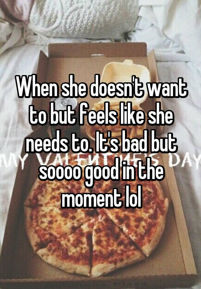 When she doesn't want to but feels like she needs to. It's bad but soooo good in the moment lol