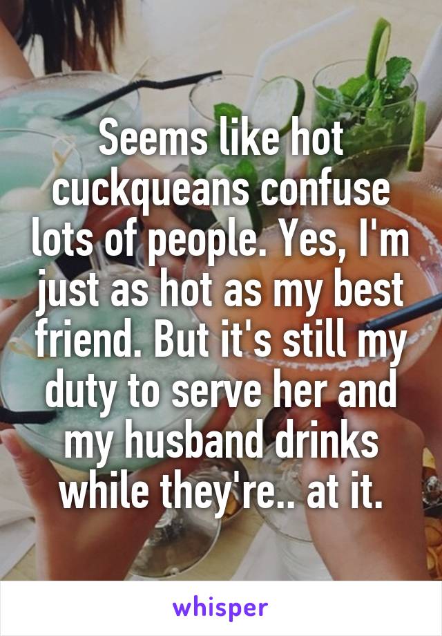 Seems like hot cuckqueans confuse lots of people. Yes, I'm just as hot as my best friend. But it's still my duty to serve her and my husband drinks while they're.. at it.