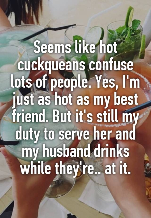 Seems like hot cuckqueans confuse lots of people. Yes, I'm just as hot as my best friend. But it's still my duty to serve her and my husband drinks while they're.. at it.