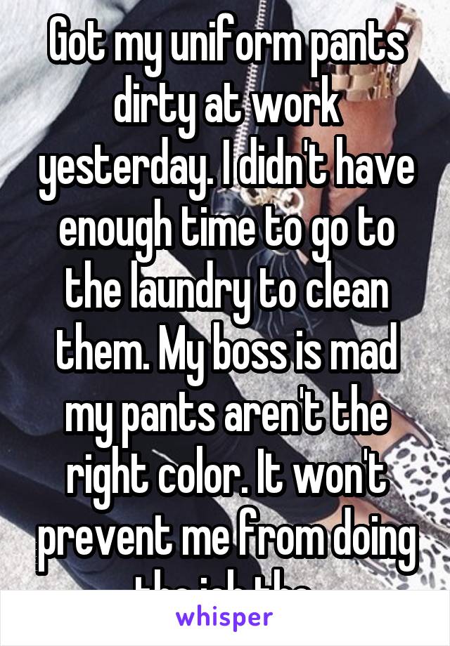 Got my uniform pants dirty at work yesterday. I didn't have enough time to go to the laundry to clean them. My boss is mad my pants aren't the right color. It won't prevent me from doing the job tho.