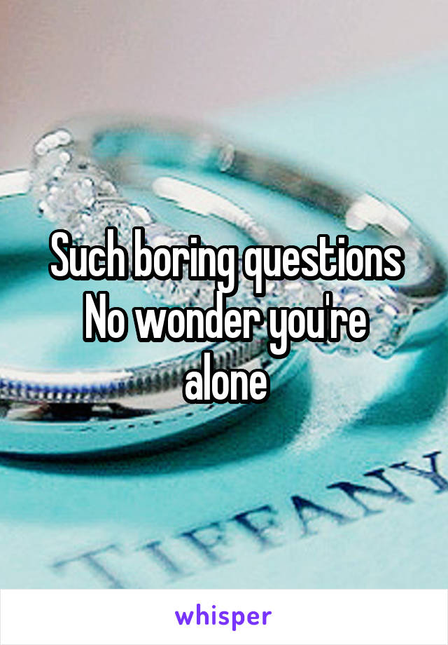 Such boring questions
No wonder you're alone