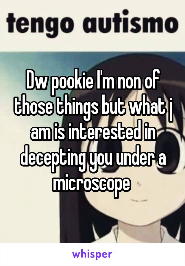 Dw pookie I'm non of those things but what j am is interested in decepting you under a microscope 