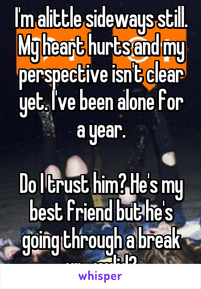 I'm alittle sideways still. My heart hurts and my perspective isn't clear yet. I've been alone for a year.

Do I trust him? He's my best friend but he's going through a break up.. wdid?