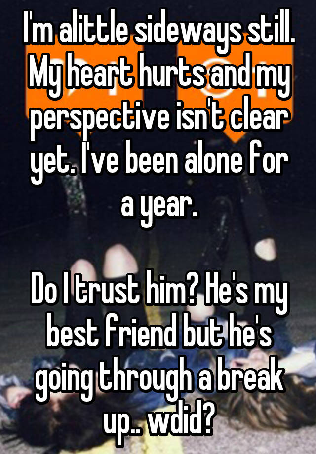 I'm alittle sideways still. My heart hurts and my perspective isn't clear yet. I've been alone for a year.

Do I trust him? He's my best friend but he's going through a break up.. wdid?