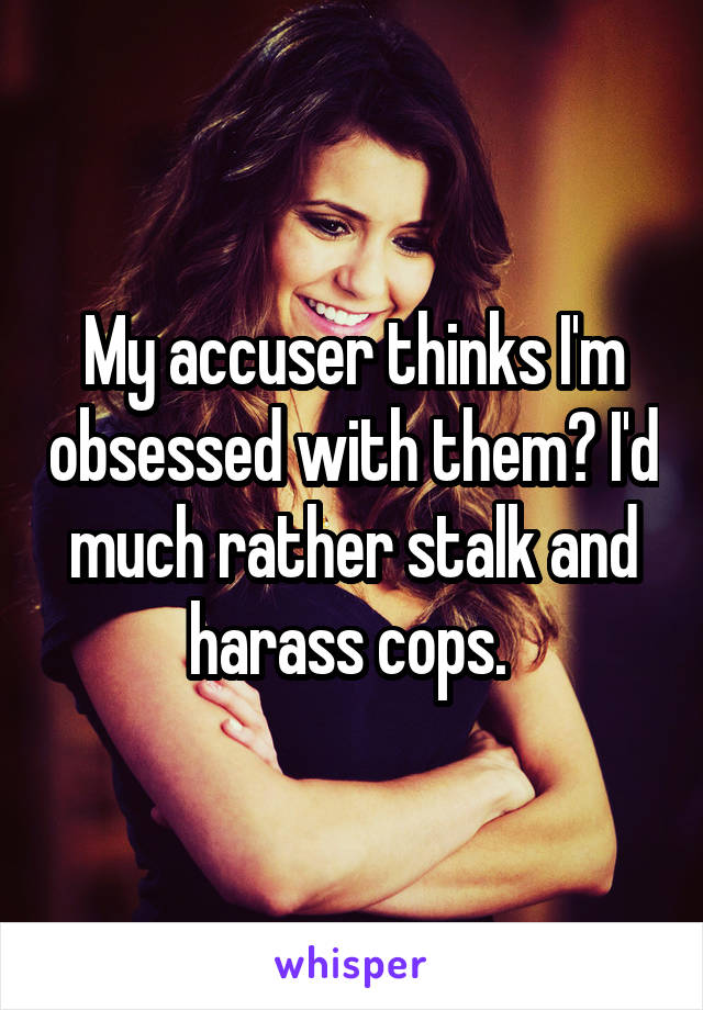 My accuser thinks I'm obsessed with them? I'd much rather stalk and harass cops. 