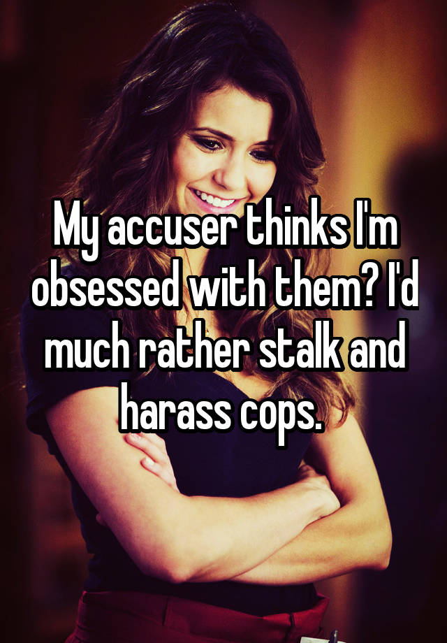 My accuser thinks I'm obsessed with them? I'd much rather stalk and harass cops. 