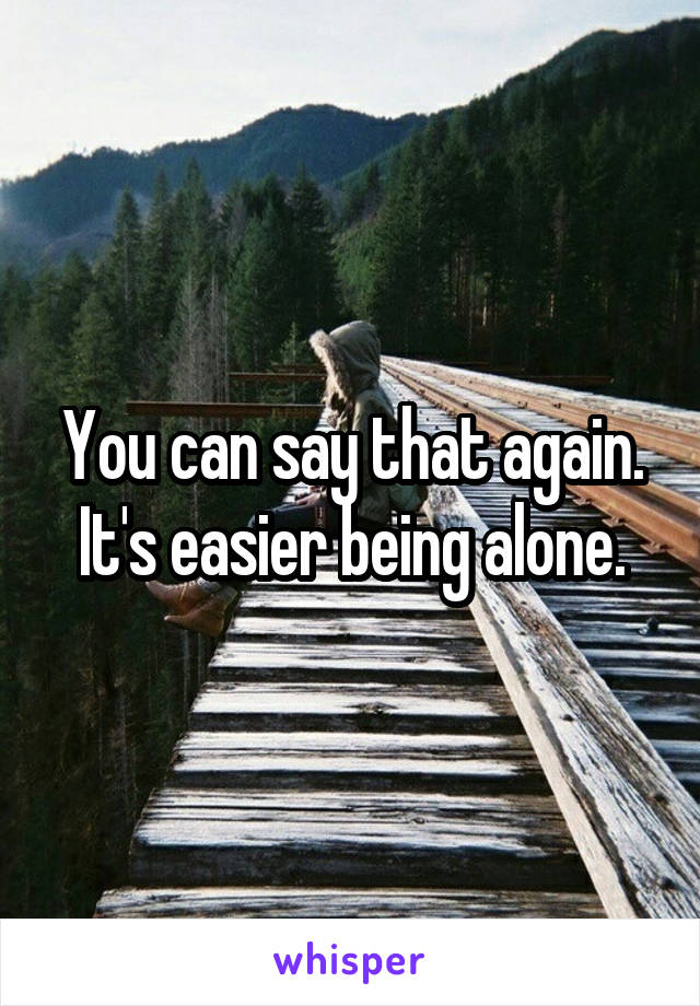 You can say that again. It's easier being alone.