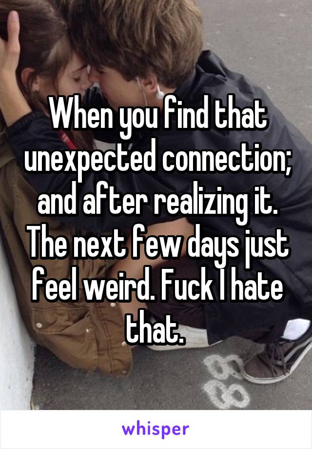 When you find that unexpected connection; and after realizing it. The next few days just feel weird. Fuck I hate that. 