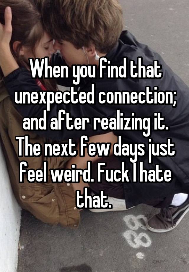 When you find that unexpected connection; and after realizing it. The next few days just feel weird. Fuck I hate that. 