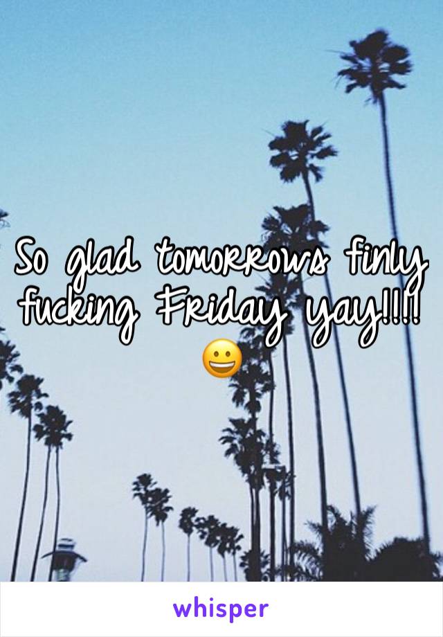 So glad tomorrows finly fucking Friday yay!!!! 😀 