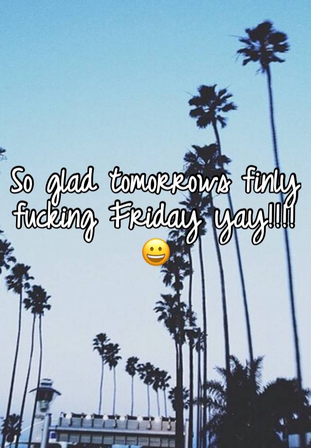 So glad tomorrows finly fucking Friday yay!!!! 😀 