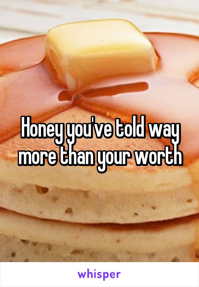 Honey you've told way more than your worth