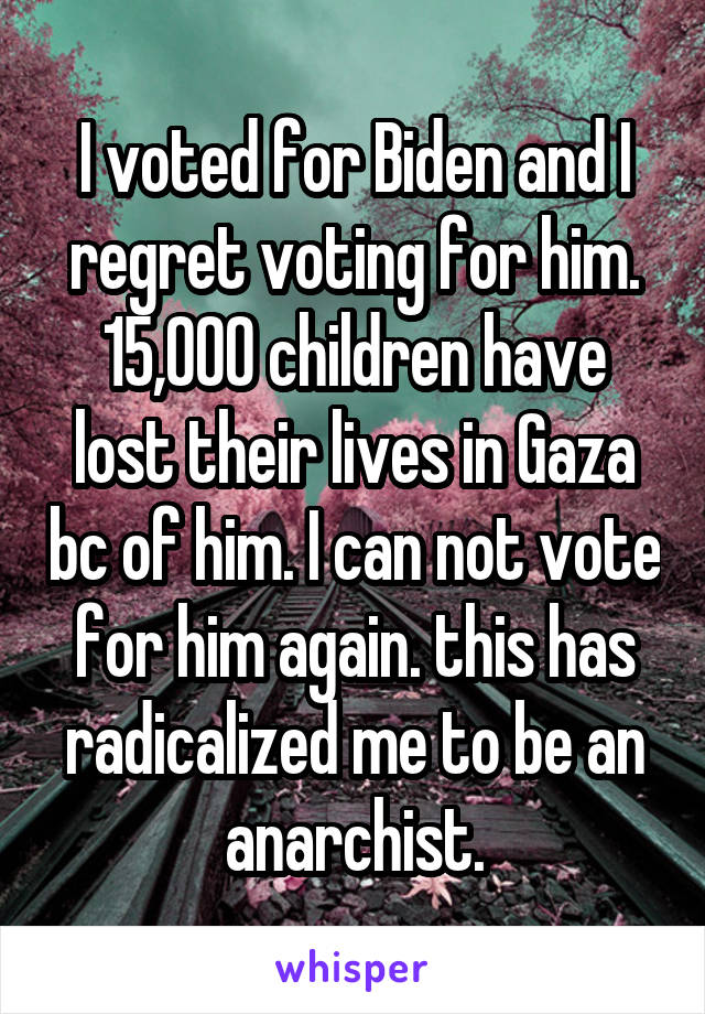 I voted for Biden and I regret voting for him. 15,000 children have lost their lives in Gaza bc of him. I can not vote for him again. this has radicalized me to be an anarchist.