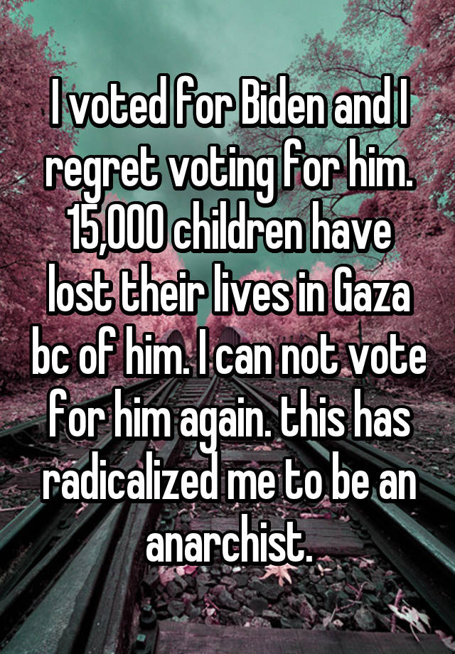 I voted for Biden and I regret voting for him. 15,000 children have lost their lives in Gaza bc of him. I can not vote for him again. this has radicalized me to be an anarchist.