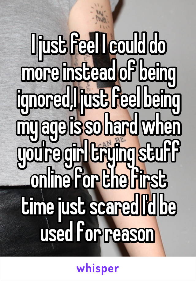 I just feel I could do more instead of being ignored,I just feel being my age is so hard when you're girl trying stuff online for the first time just scared I'd be used for reason 