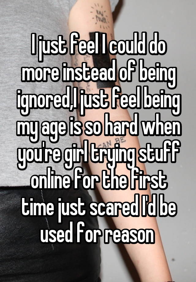 I just feel I could do more instead of being ignored,I just feel being my age is so hard when you're girl trying stuff online for the first time just scared I'd be used for reason 