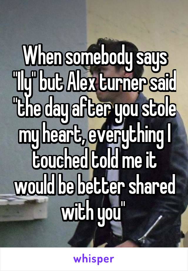 When somebody says "Ily" but Alex turner said "the day after you stole my heart, everything I touched told me it would be better shared with you" 