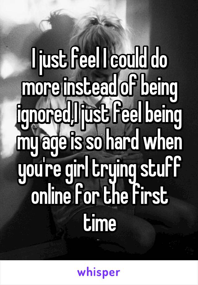 I just feel I could do more instead of being ignored,I just feel being my age is so hard when you're girl trying stuff online for the first time